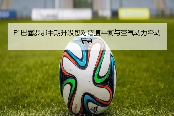 F1巴塞罗那中期升级包对弯道平衡与空气动力牵动研判